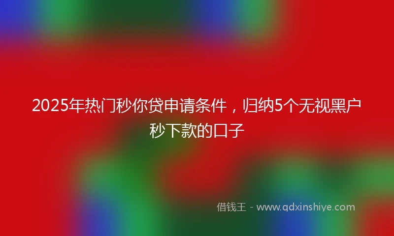 2025年热门秒你贷申请条件，归纳5个无视黑户秒下款的口子