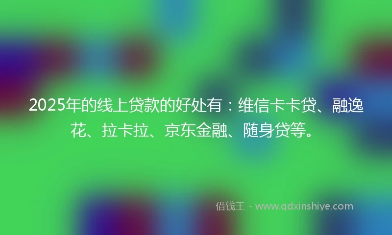 2025年的线上贷款的好处有：维信卡卡贷、融逸花、拉卡拉、京东金融、随身贷等。