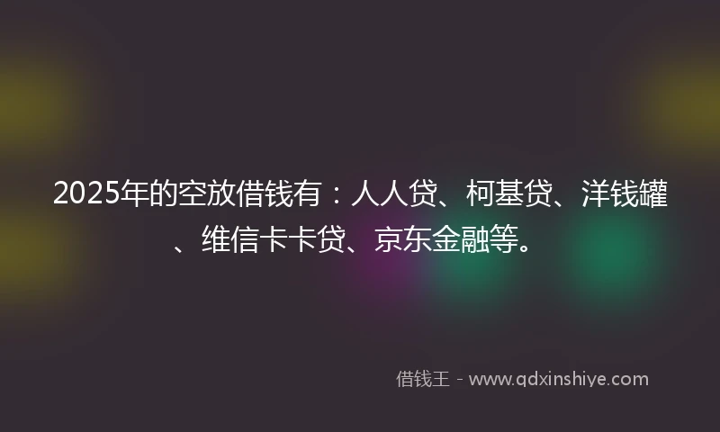 2025年的空放借钱有：人人贷、柯基贷、洋钱罐、维信卡卡贷、京东金融等。