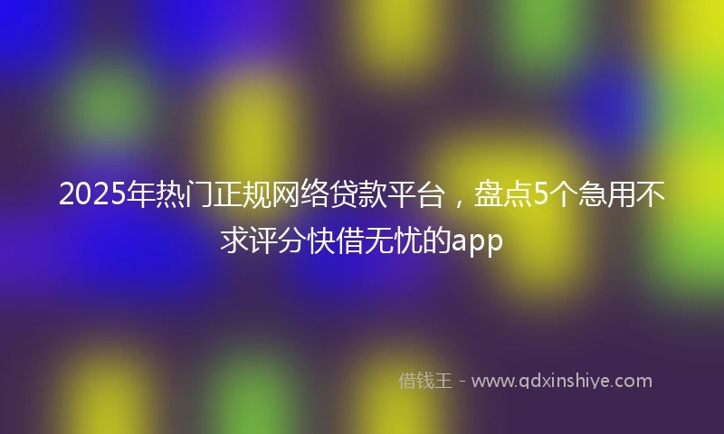 2025年热门正规网络贷款平台，盘点5个急用不求评分快借无忧的app