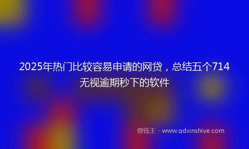 2025年热门比较容易申请的网贷，总结五个714无视逾期秒下的软件