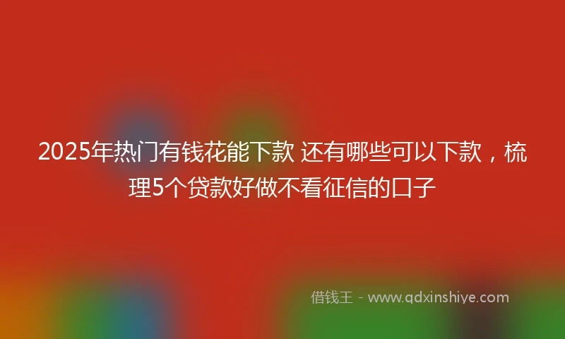 2025年热门有钱花能下款 还有哪些可以下款，梳理5个贷款好做不看征信的口子