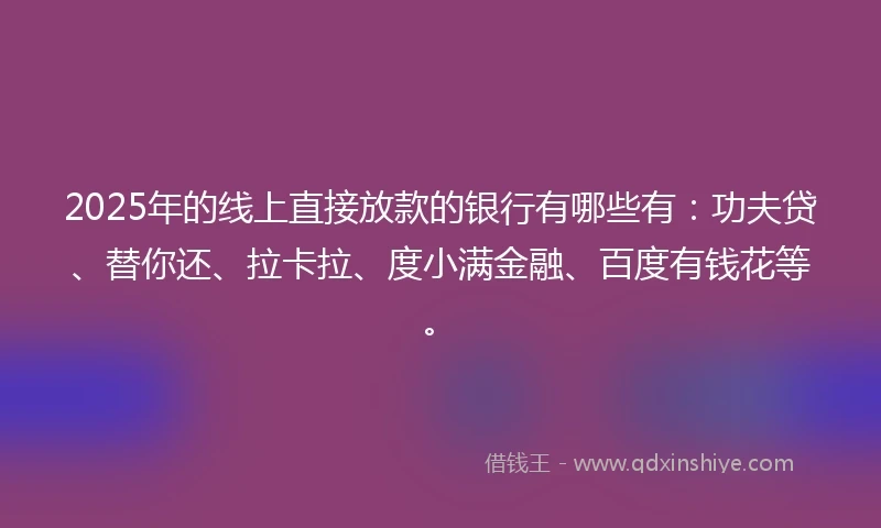 2025年的线上直接放款的银行有哪些有：功夫贷、替你还、拉卡拉、度小满金融、百度有钱花等。