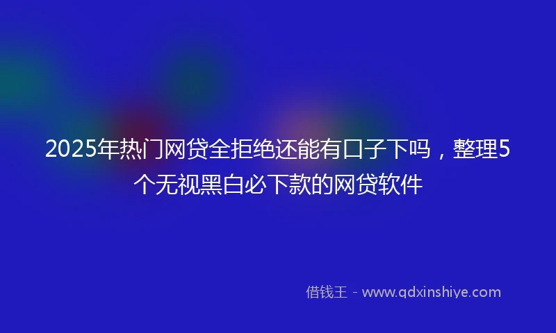 2025年热门网贷全拒绝还能有口子下吗，整理5个无视黑白必下款的网贷软件