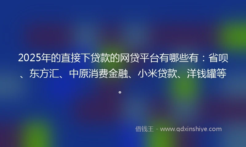 2025年的直接下贷款的网贷平台有哪些有：省呗、东方汇、中原消费金融、小米贷款、洋钱罐等。