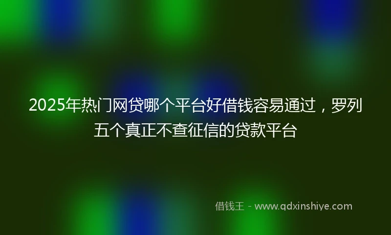 2025年热门网贷哪个平台好借钱容易通过，罗列五个真正不查征信的贷款平台