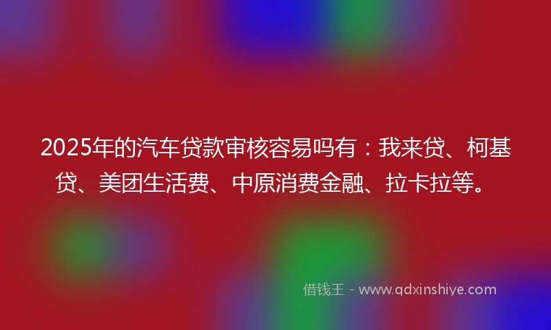 2025年的汽车贷款审核容易吗有：我来贷、柯基贷、美团生活费、中原消费金融、拉卡拉等。