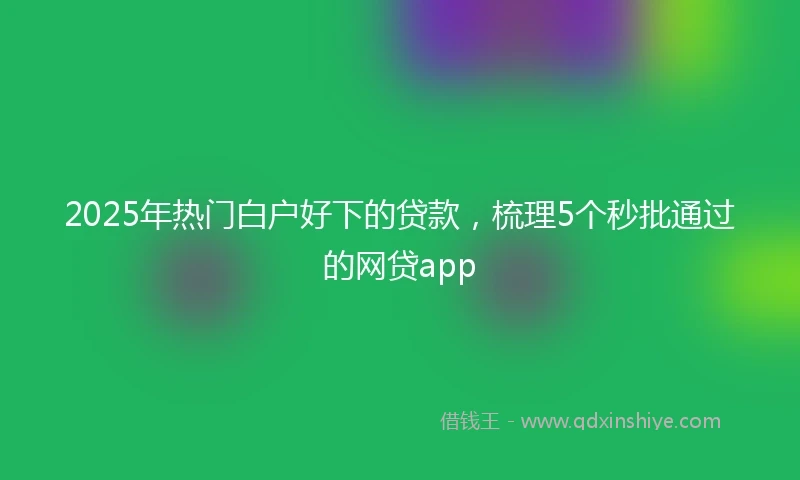 2025年热门白户好下的贷款，梳理5个秒批通过的网贷app