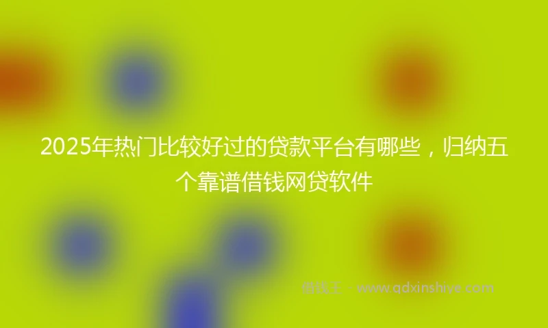 2025年热门比较好过的贷款平台有哪些，归纳五个靠谱借钱网贷软件