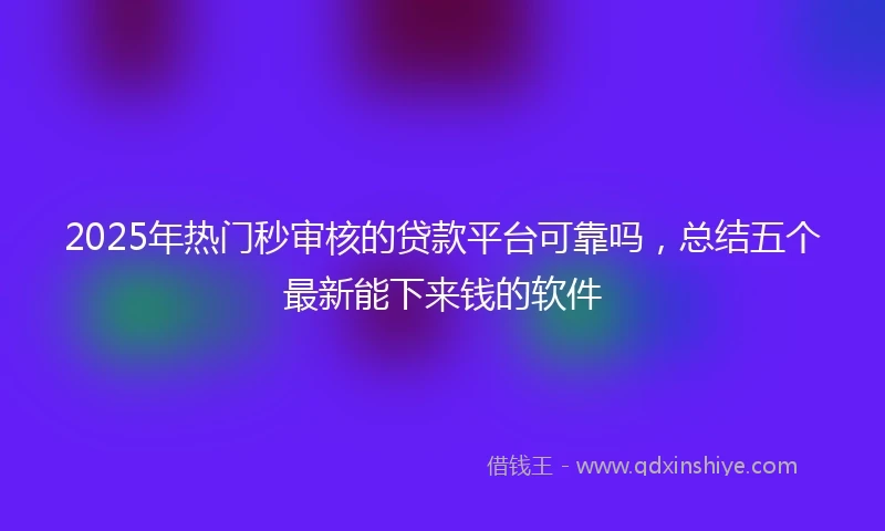 2025年热门秒审核的贷款平台可靠吗，总结五个最新能下来钱的软件