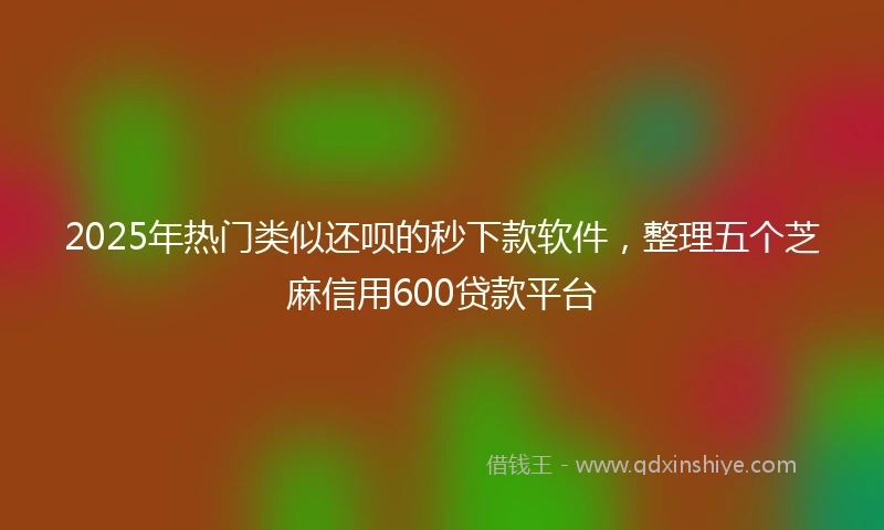 2025年热门类似还呗的秒下款软件，整理五个芝麻信用600贷款平台