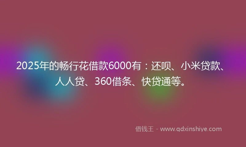 2025年的畅行花借款6000有：还呗、小米贷款、人人贷、360借条、快贷通等。