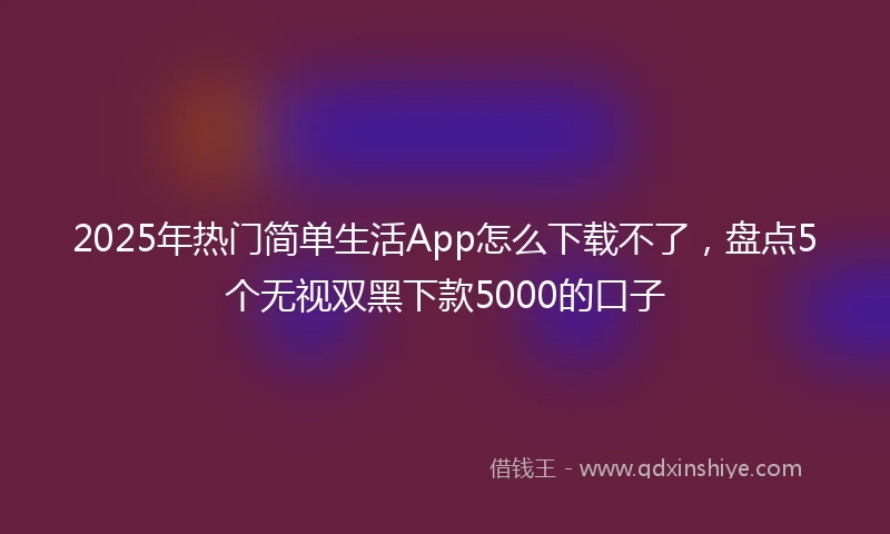 2025年热门简单生活App怎么下载不了，盘点5个无视双黑下款5000的口子