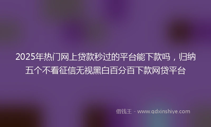 2025年热门网上贷款秒过的平台能下款吗，归纳五个不看征信无视黑白百分百下款网贷平台