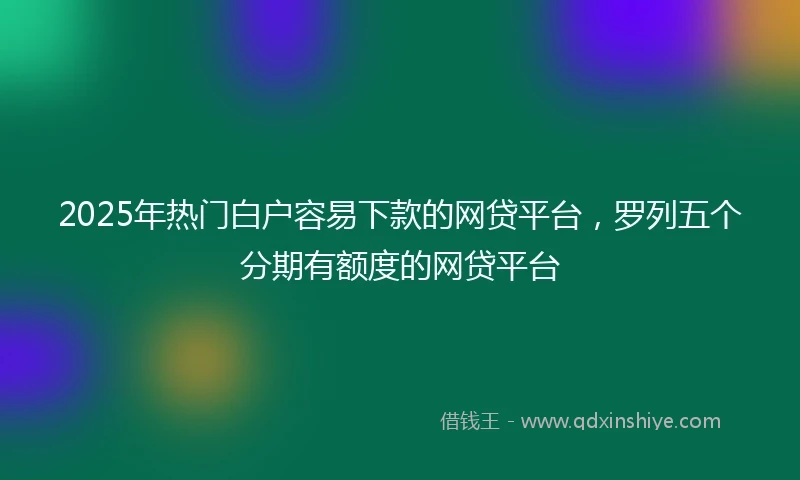 2025年热门白户容易下款的网贷平台，罗列五个分期有额度的网贷平台