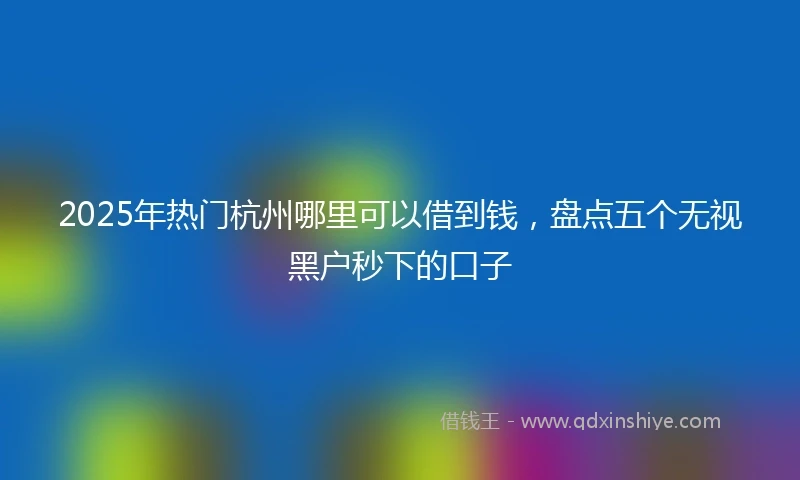 2025年热门杭州哪里可以借到钱，盘点五个无视黑户秒下的口子