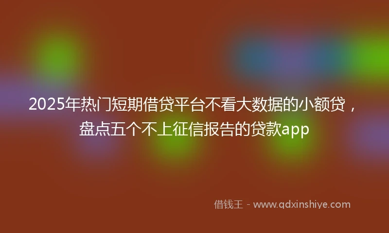 2025年热门短期借贷平台不看大数据的小额贷，盘点五个不上征信报告的贷款app