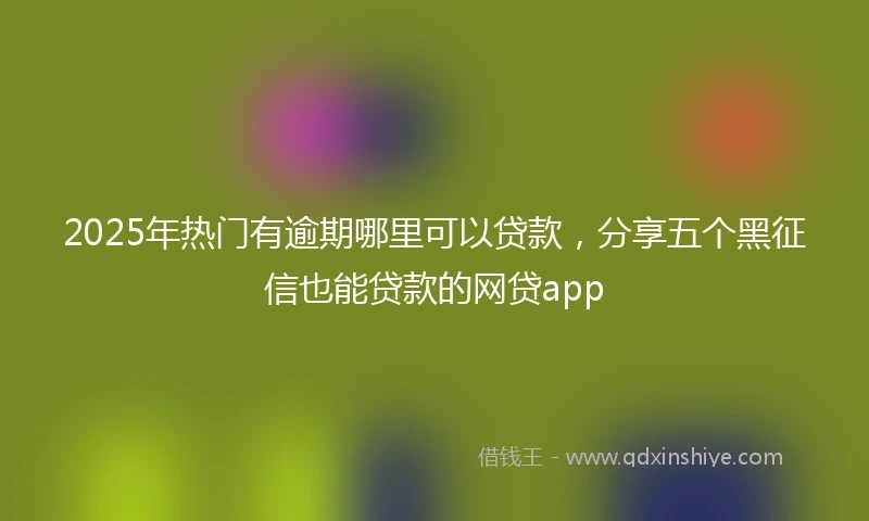 2025年热门有逾期哪里可以贷款，分享五个黑征信也能贷款的网贷app
