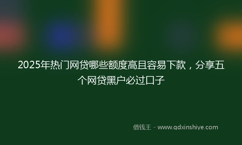 2025年热门网贷哪些额度高且容易下款，分享五个网贷黑户必过口子