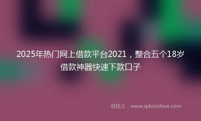 2025年热门网上借款平台2021，整合五个18岁借款神器快速下款口子