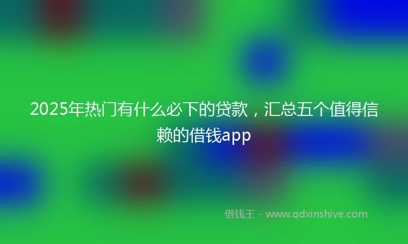 2025年热门有什么必下的贷款，汇总五个值得信赖的借钱app