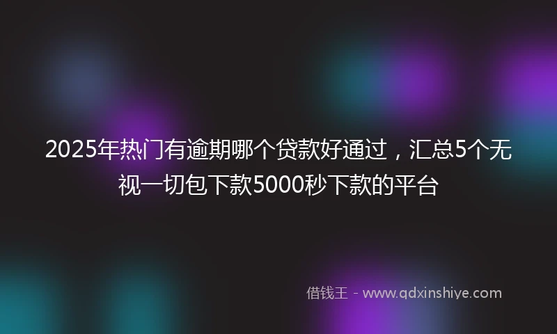 2025年热门有逾期哪个贷款好通过，汇总5个无视一切包下款5000秒下款的平台