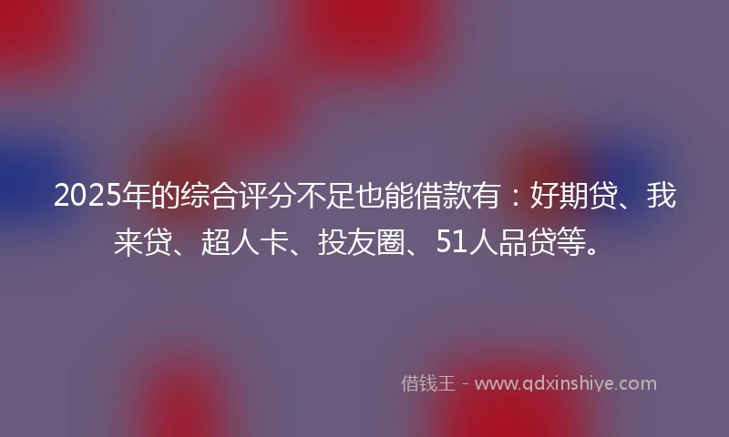 2025年的综合评分不足也能借款有：好期贷、我来贷、超人卡、投友圈、51人品贷等。