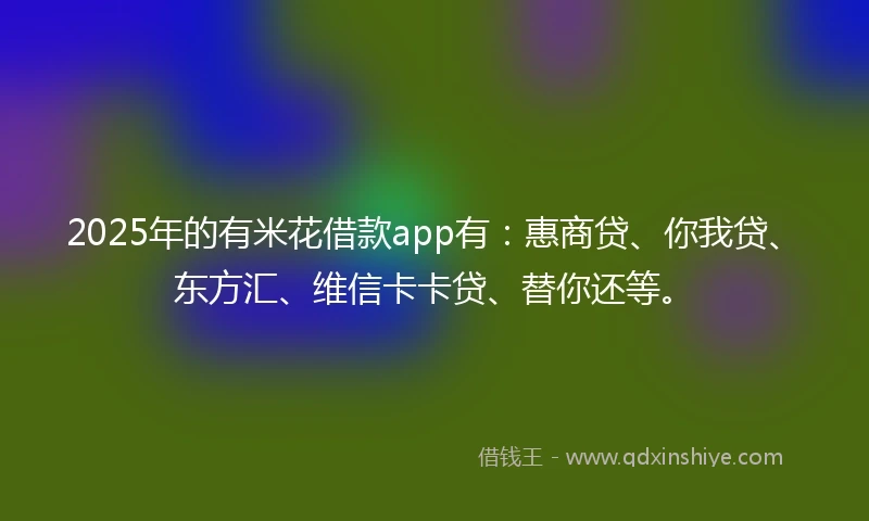 2025年的有米花借款app有：惠商贷、你我贷、东方汇、维信卡卡贷、替你还等。