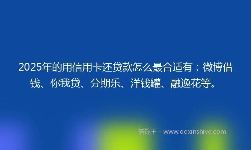 2025年的用信用卡还贷款怎么最合适有：微博借钱、你我贷、分期乐、洋钱罐、融逸花等。