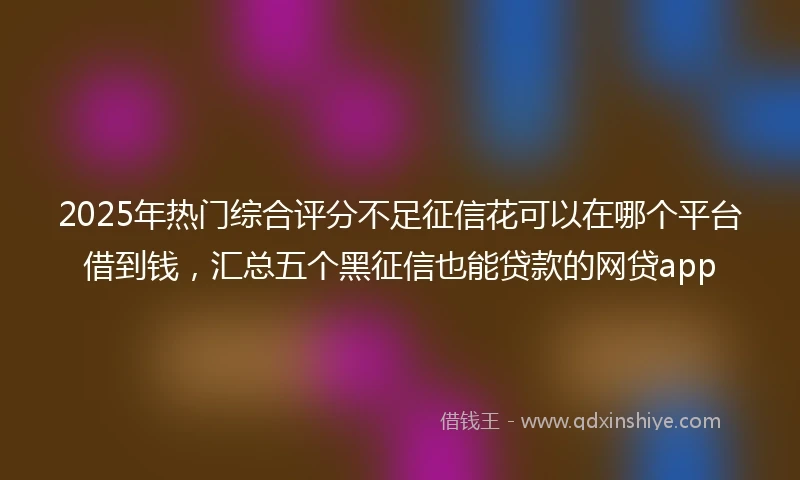 2025年热门综合评分不足征信花可以在哪个平台借到钱，汇总五个黑征信也能贷款的网贷app