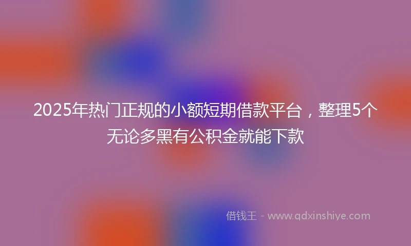 2025年热门正规的小额短期借款平台，整理5个无论多黑有公积金就能下款