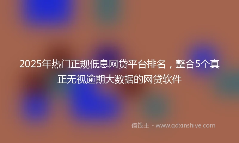 2025年热门正规低息网贷平台排名，整合5个真正无视逾期大数据的网贷软件