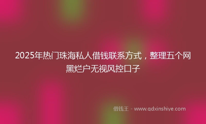 2025年热门珠海私人借钱联系方式，整理五个网黑烂户无视风控口子
