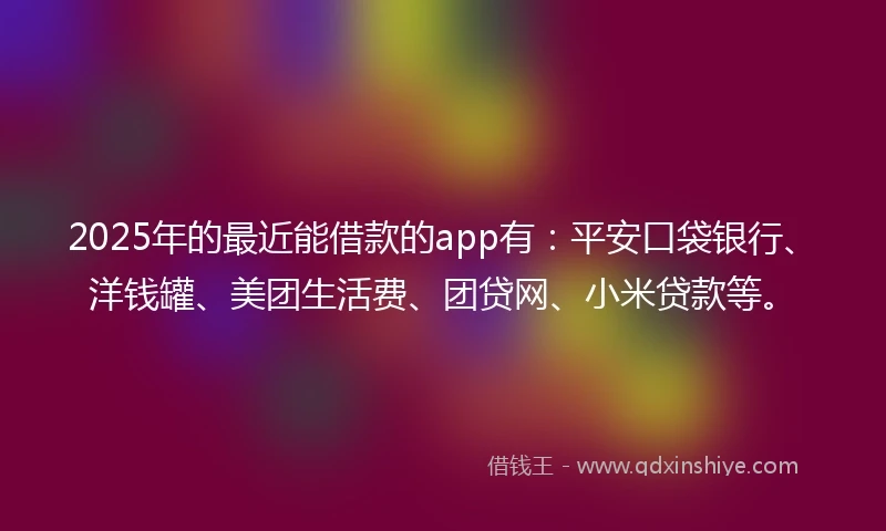 2025年的最近能借款的app有：平安口袋银行、洋钱罐、美团生活费、团贷网、小米贷款等。