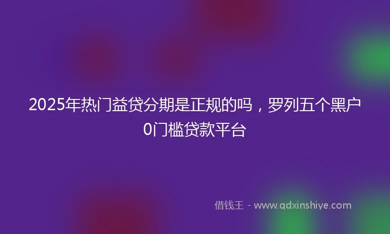 2025年热门益贷分期是正规的吗，罗列五个黑户0门槛贷款平台