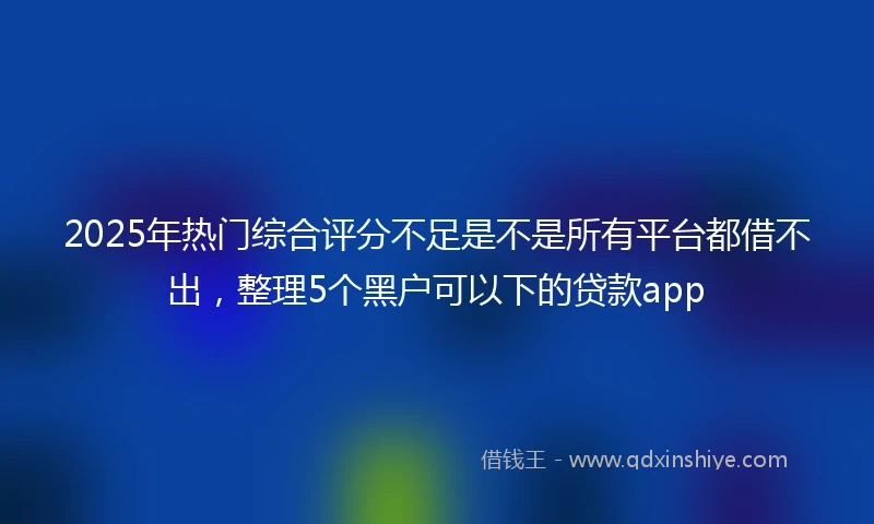 2025年热门综合评分不足是不是所有平台都借不出，整理5个黑户可以下的贷款app
