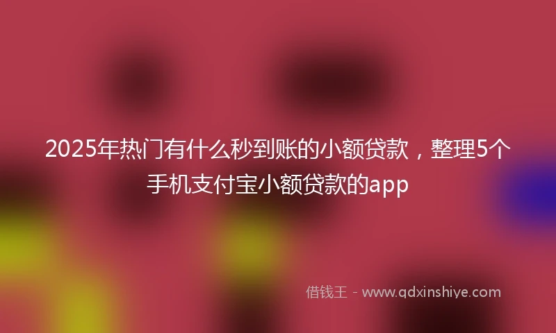 2025年热门有什么秒到账的小额贷款，整理5个手机支付宝小额贷款的app