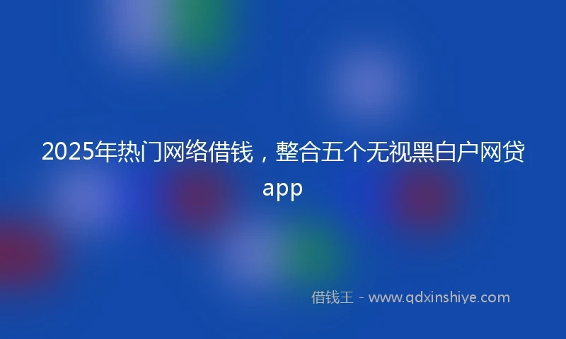 2025年热门网络借钱，整合五个无视黑白户网贷app