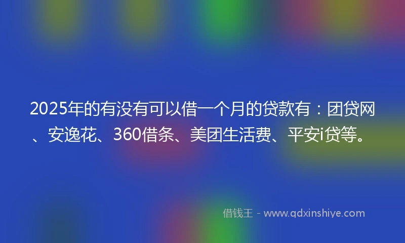 2025年的有没有可以借一个月的贷款有：团贷网、安逸花、360借条、美团生活费、平安i贷等。