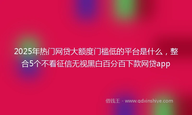 2025年热门网贷大额度门槛低的平台是什么，整合5个不看征信无视黑白百分百下款网贷app