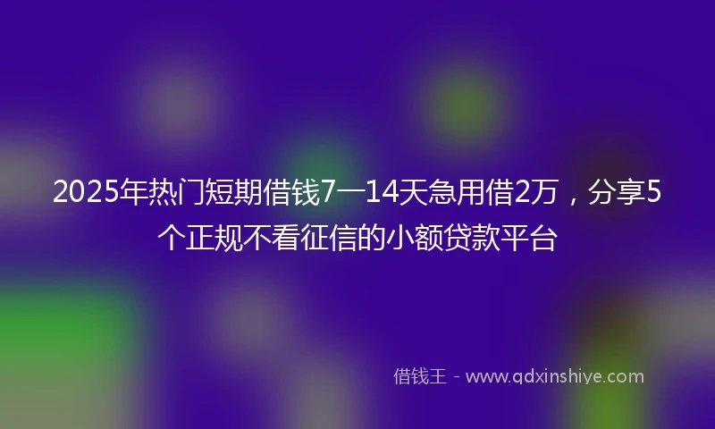 2025年热门短期借钱7一14天急用借2万，分享5个正规不看征信的小额贷款平台