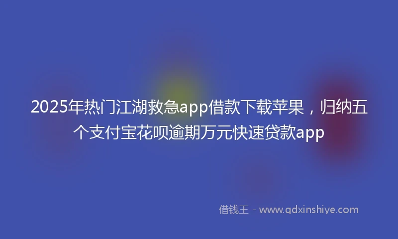 2025年热门江湖救急app借款下载苹果，归纳五个支付宝花呗逾期万元快速贷款app