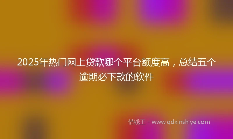 2025年热门网上贷款哪个平台额度高，总结五个逾期必下款的软件