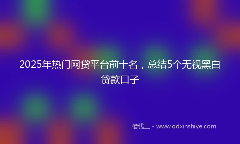 2025年热门网贷平台前十名，总结5个无视黑白贷款口子