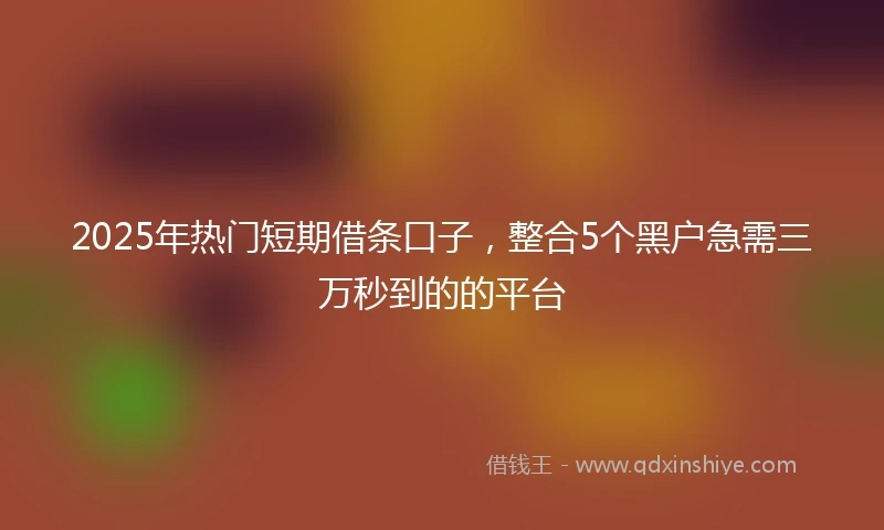 2025年热门短期借条口子，整合5个黑户急需三万秒到的的平台