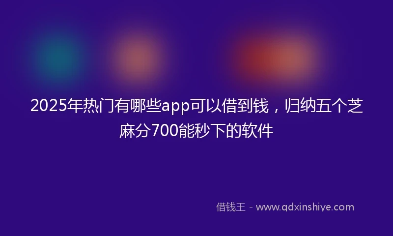 2025年热门有哪些app可以借到钱，归纳五个芝麻分700能秒下的软件