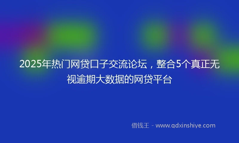 2025年热门网贷口子交流论坛，整合5个真正无视逾期大数据的网贷平台