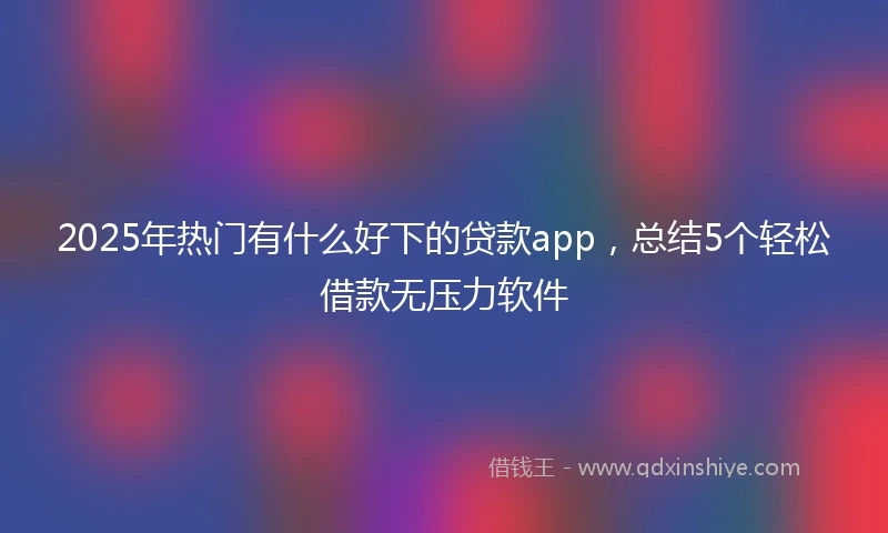 2025年热门有什么好下的贷款app，总结5个轻松借款无压力软件