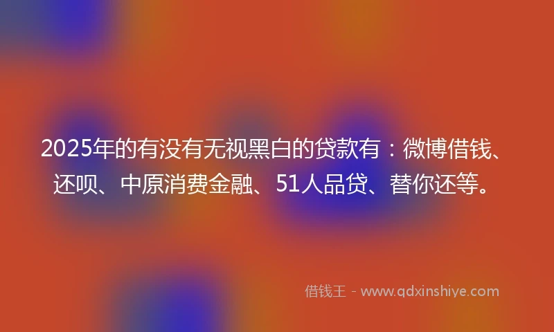 2025年的有没有无视黑白的贷款有：微博借钱、还呗、中原消费金融、51人品贷、替你还等。
