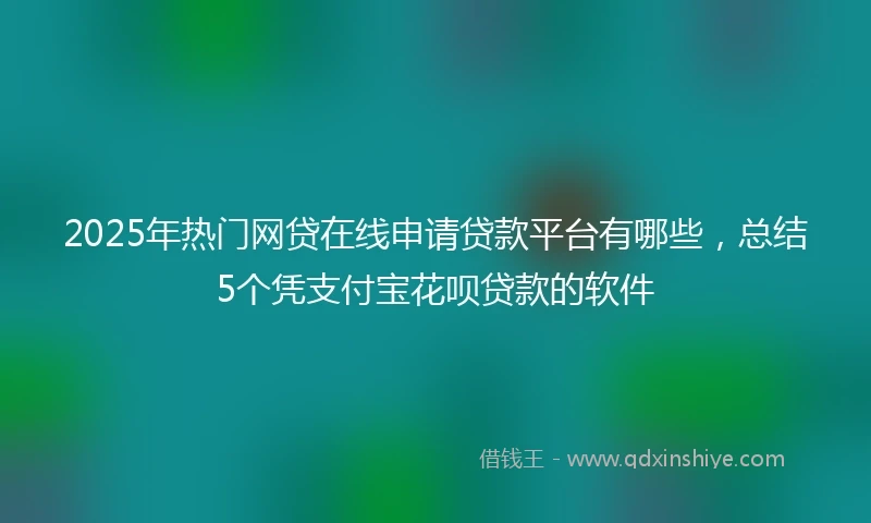 2025年热门网贷在线申请贷款平台有哪些，总结5个凭支付宝花呗贷款的软件